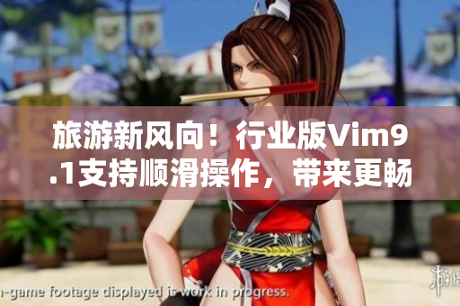 旅游新风向！行业版Vim9.1支持顺滑操作，带来更畅快的旅行体验。