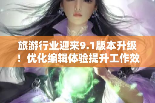 旅游行业迎来9.1版本升级！优化编辑体验提升工作效率