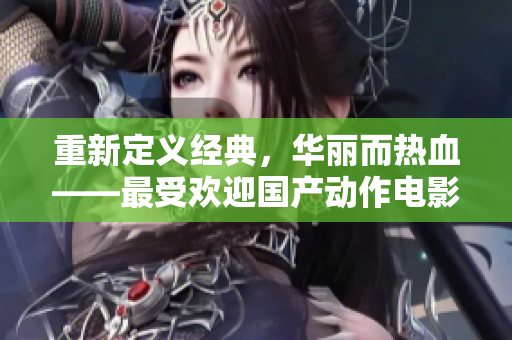重新定义经典，华丽而热血——最受欢迎国产动作电影推荐