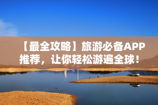 【最全攻略】旅游必备APP推荐，让你轻松游遍全球！