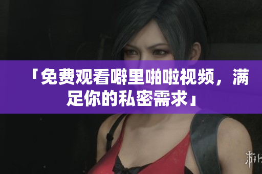 「免费观看噼里啪啦视频，满足你的私密需求」