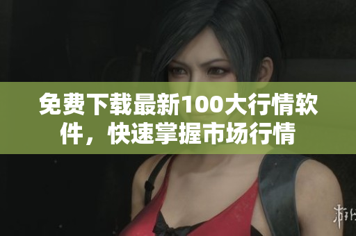 免费下载最新100大行情软件，快速掌握市场行情