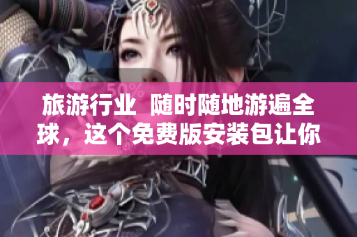 旅游行业  随时随地游遍全球，这个免费版安装包让你的旅行更省钱更便捷
