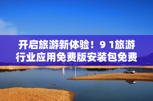 开启旅游新体验！9 1旅游行业应用免费版安装包免费下载