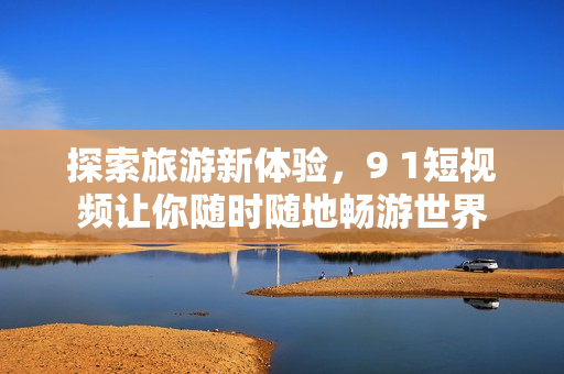探索旅游新体验，9 1短视频让你随时随地畅游世界