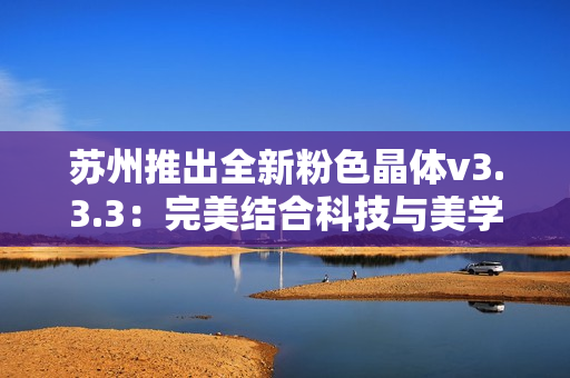 苏州推出全新粉色晶体v3.3.3：完美结合科技与美学