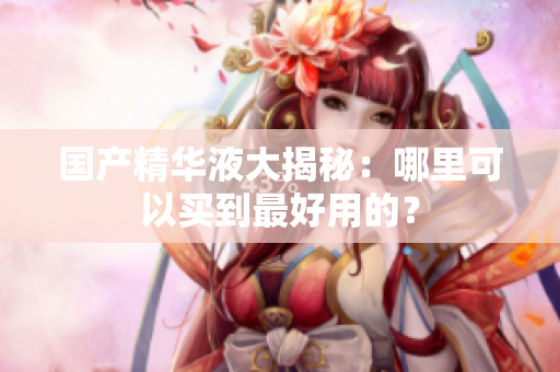 国产精华液大揭秘：哪里可以买到最好用的？