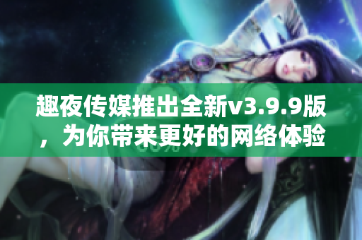 趣夜传媒推出全新v3.9.9版，为你带来更好的网络体验