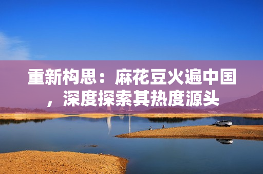 重新构思：麻花豆火遍中国，深度探索其热度源头