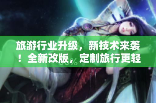 旅游行业升级，新技术来袭！全新改版，定制旅行更轻松