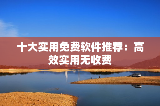 十大实用免费软件推荐：高效实用无收费