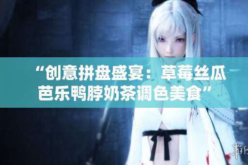 “创意拼盘盛宴：草莓丝瓜芭乐鸭脖奶茶调色美食”