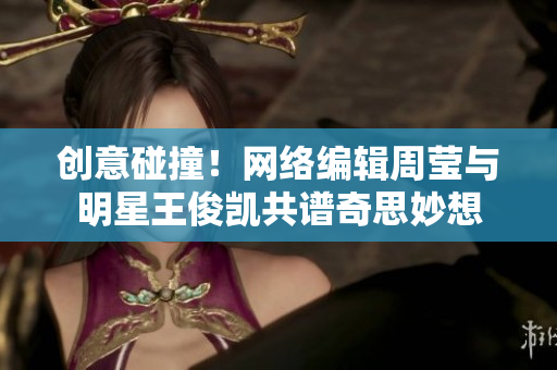 创意碰撞！网络编辑周莹与明星王俊凯共谱奇思妙想