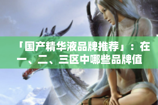 「国产精华液品牌推荐」：在一、二、三区中哪些品牌值得购买？