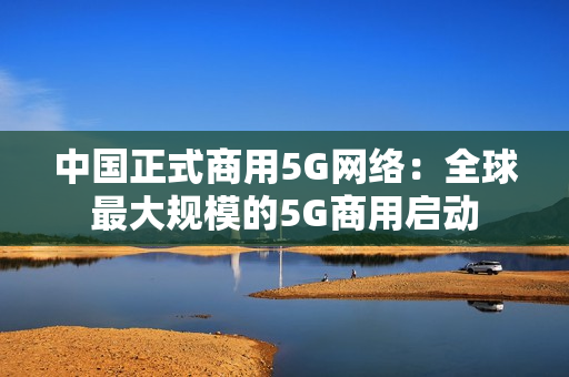 中国正式商用5G网络：全球最大规模的5G商用启动