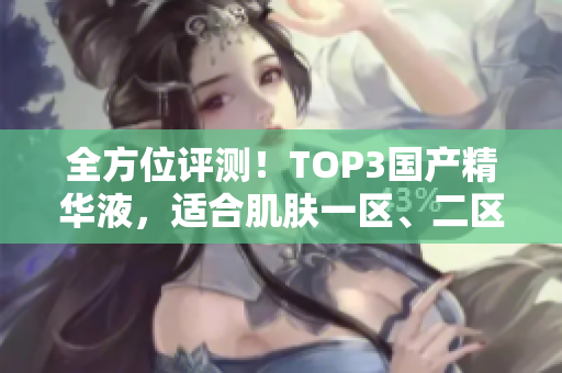 全方位评测！TOP3国产精华液，适合肌肤一区、二区、三区使用