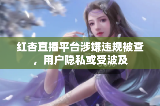 红杏直播平台涉嫌违规被查，用户隐私或受波及