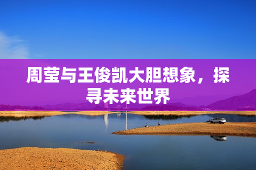 周莹与王俊凯大胆想象，探寻未来世界