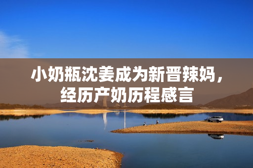 小奶瓶沈姜成为新晋辣妈，经历产奶历程感言