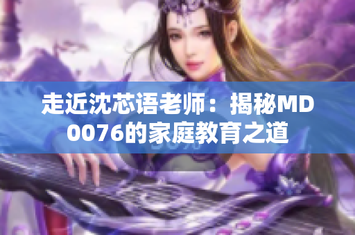走近沈芯语老师：揭秘MD0076的家庭教育之道