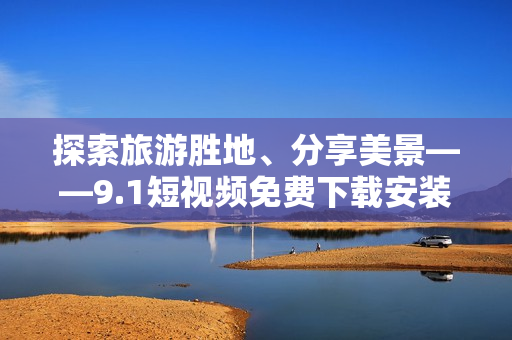 探索旅游胜地、分享美景——9.1短视频免费下载安装指南