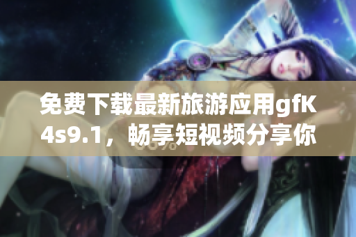 免费下载最新旅游应用gfK4s9.1，畅享短视频分享你的旅行故事！
