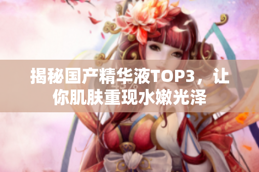 揭秘国产精华液TOP3，让你肌肤重现水嫩光泽