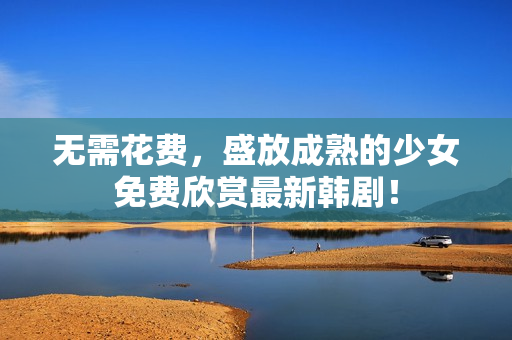 无需花费，盛放成熟的少女免费欣赏最新韩剧！