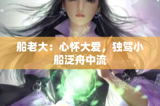 船老大：心怀大爱，独驾小船泛舟中流