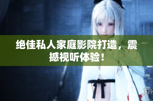 绝佳私人家庭影院打造，震撼视听体验！