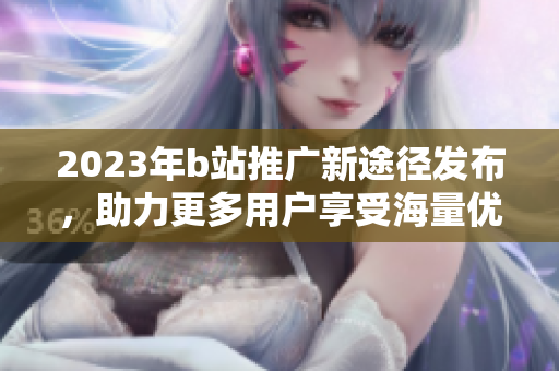 2023年b站推广新途径发布，助力更多用户享受海量优质内容