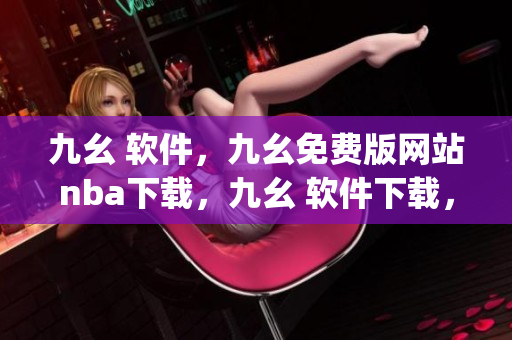 九幺 软件，九幺免费版网站nba下载，九幺 软件下载，九幺免费版下载，九幺短视频软件安装免费版----gISg9ZFuTYmj
