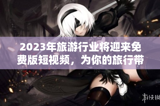 2023年旅游行业将迎来免费版短视频，为你的旅行带来无限想象