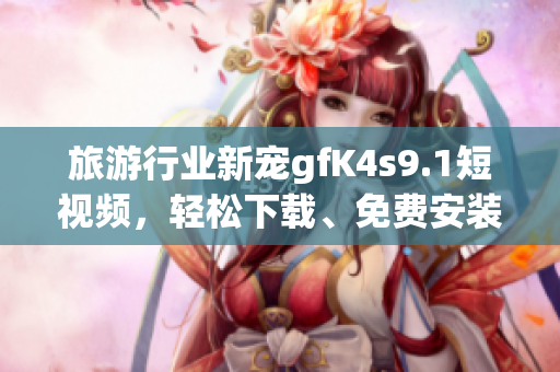 旅游行业新宠gfK4s9.1短视频，轻松下载、免费安装！