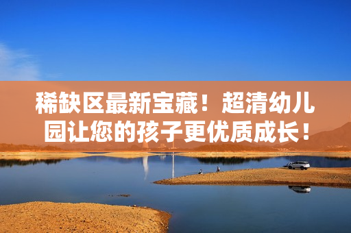 稀缺区最新宝藏！超清幼儿园让您的孩子更优质成长！