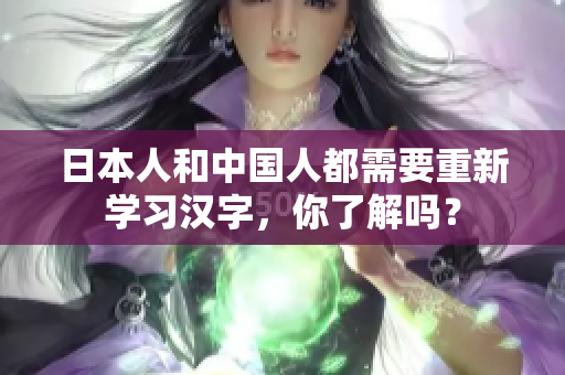 日本人和中国人都需要重新学习汉字，你了解吗？