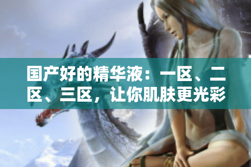 国产好的精华液：一区、二区、三区，让你肌肤更光彩动人！