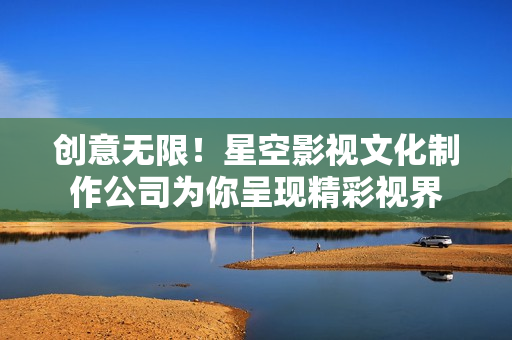 创意无限！星空影视文化制作公司为你呈现精彩视界