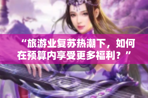 “旅游业复苏热潮下，如何在预算内享受更多福利？”