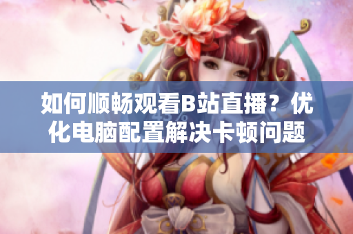 如何顺畅观看B站直播？优化电脑配置解决卡顿问题