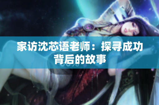 家访沈芯语老师：探寻成功背后的故事