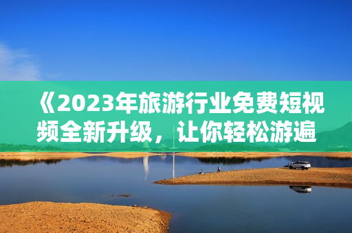 《2023年旅游行业免费短视频全新升级，让你轻松游遍世界》