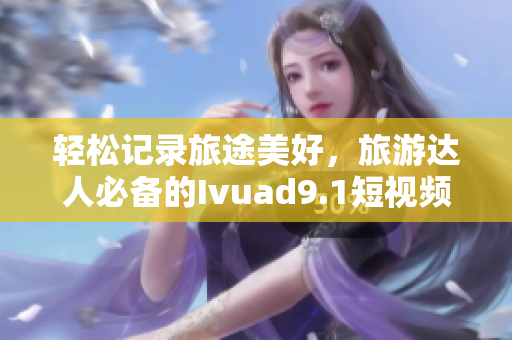 轻松记录旅途美好，旅游达人必备的Ivuad9.1短视频下载