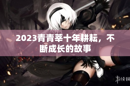 2023青青莘十年耕耘，不断成长的故事