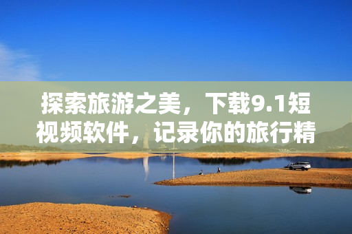探索旅游之美，下载9.1短视频软件，记录你的旅行精彩瞬间
