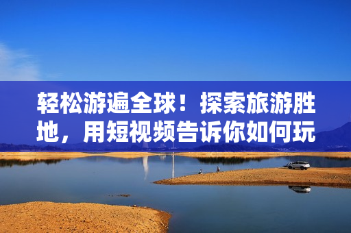 轻松游遍全球！探索旅游胜地，用短视频告诉你如何玩转全球旅游