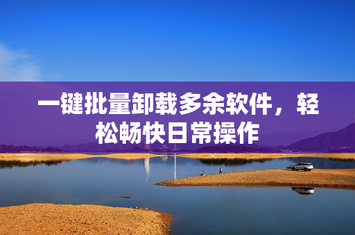 一键批量卸载多余软件，轻松畅快日常操作