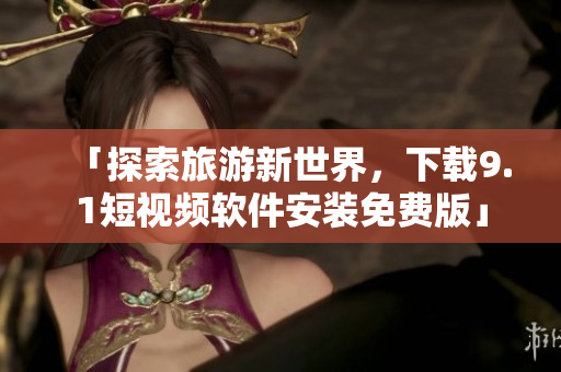 「探索旅游新世界，下载9.1短视频软件安装免费版」