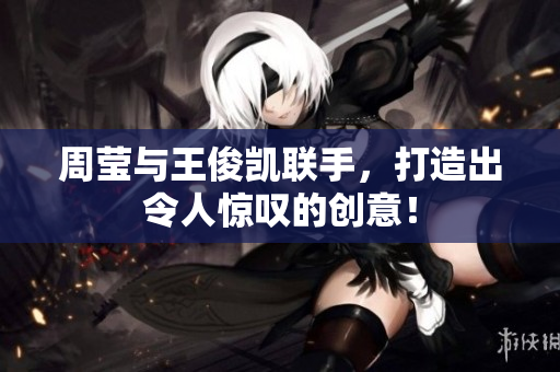 周莹与王俊凯联手，打造出令人惊叹的创意！