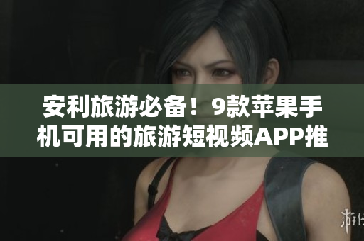 安利旅游必备！9款苹果手机可用的旅游短视频APP推荐